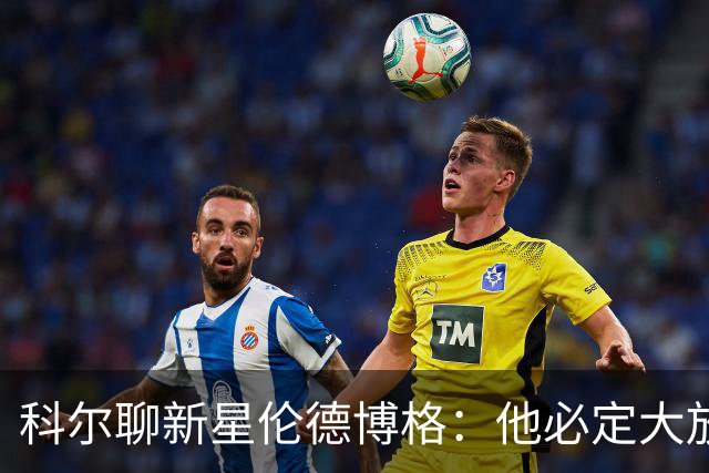 科尔聊新星伦德博格：他必定大放异彩，身高和才华双双在线！